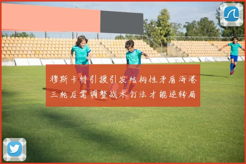 穆斯卡特引援引发结构性矛盾海港三轮后需调整战术打法才能逆转局面