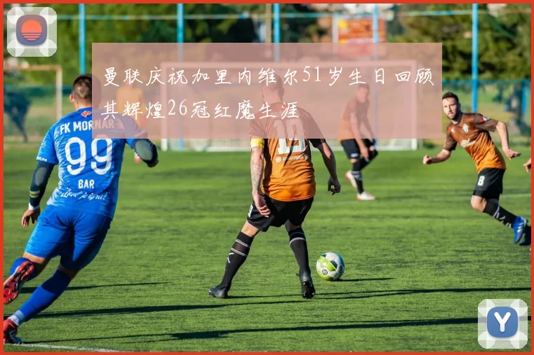 曼联庆祝加里内维尔51岁生日回顾其辉煌26冠红魔生涯