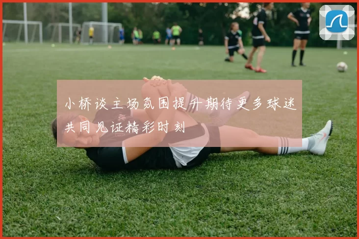 小桥谈主场氛围提升期待更多球迷共同见证精彩时刻