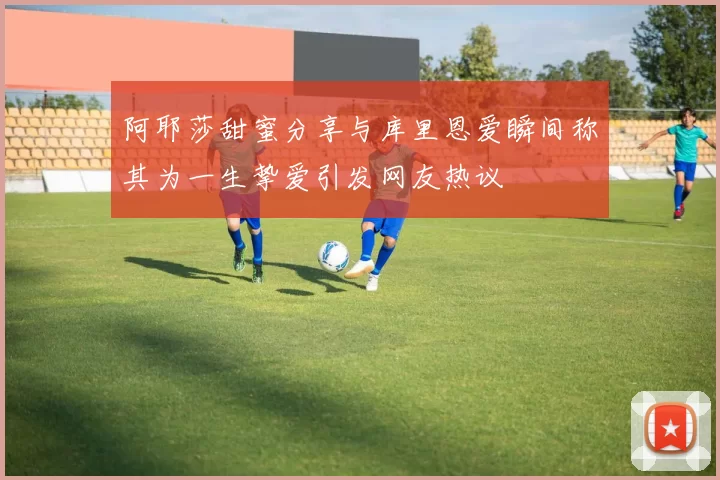 阿耶莎甜蜜分享与库里恩爱瞬间称其为一生挚爱引发网友热议