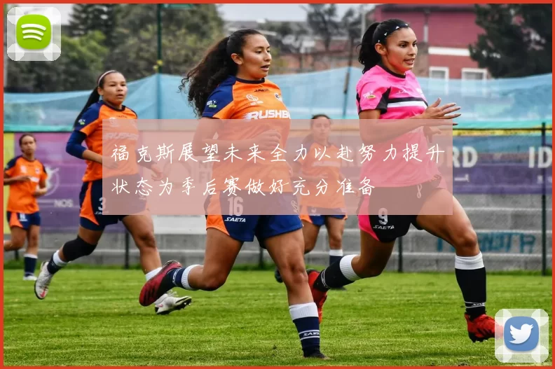 福克斯展望未来全力以赴努力提升状态为季后赛做好充分准备